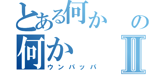 とある何か    の何かⅡ（ウンパッパ）