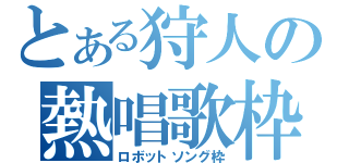 とある狩人の熱唱歌枠（ロボットソング枠）