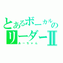 とあるボーカルのリーダーⅡ（あ～ちゃん）