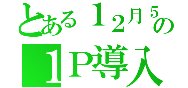 とある１２月５日の１Ｐ導入（）