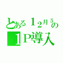 とある１２月５日の１Ｐ導入（）