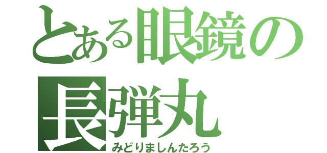 とある眼鏡の長弾丸（みどりましんたろう）