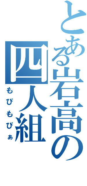 とある岩高の四人組（もぴもぴぁ）