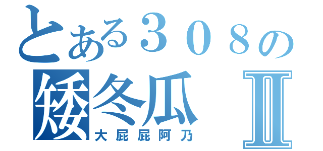 とある３０８の矮冬瓜Ⅱ（大屁屁阿乃）