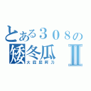 とある３０８の矮冬瓜Ⅱ（大屁屁阿乃）