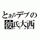 とあるデブの彼氏大西（アヤカ）