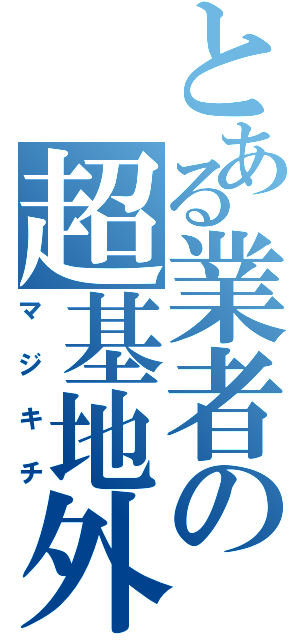 とある業者の超基地外（マジキチ）