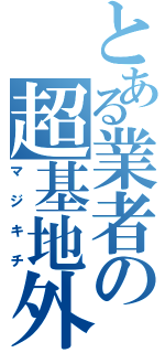 とある業者の超基地外（マジキチ）