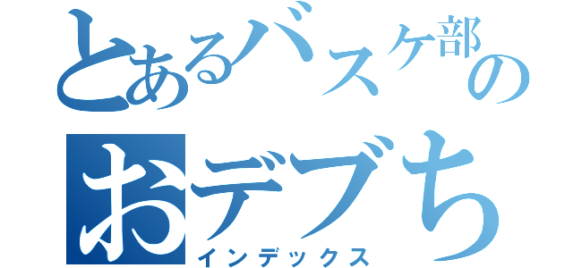 とあるバスケ部のおデブちゃん（インデックス）