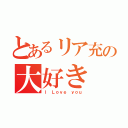 とあるリア充の大好き（Ｉ Ｌｏｖｅ ｙｏｕ）