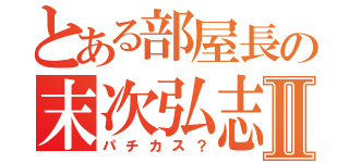 とある部屋長の末次弘志Ⅱ（パチカス？）