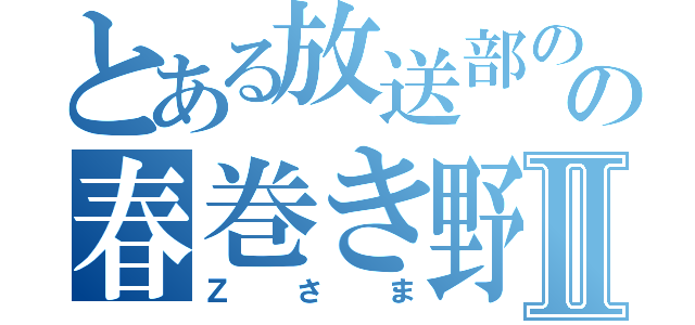 とある放送部のの春巻き野郎Ⅱ（Ｚさま）