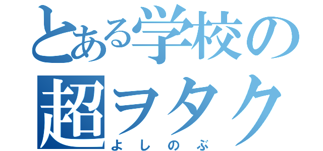 とある学校の超ヲタク（よしのぶ）