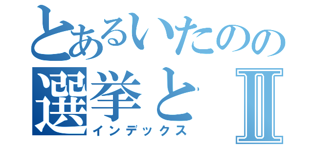 とあるいたのの選挙とⅡ（インデックス）