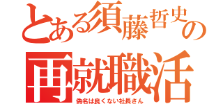 とある須藤哲史の再就職活動（偽名は良くない社長さん）