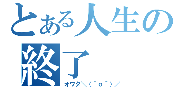 とある人生の終了（オワタ＼（＾ｏ＾）／）