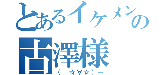 とあるイケメンの古澤様（（ ☆∀☆）ー）