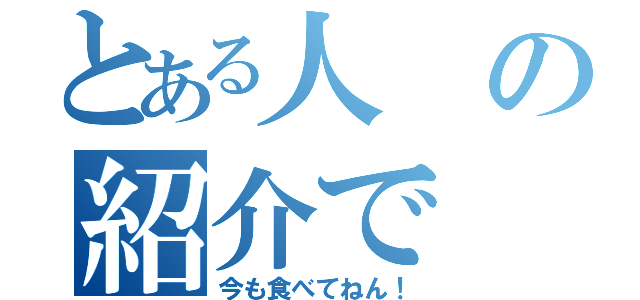 とある人の紹介で（今も食べてねん！）