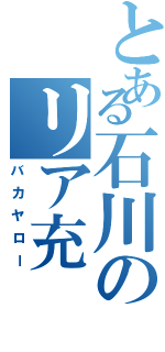 とある石川のリア充（バカヤロー）