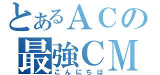 とあるＡＣの最強ＣＭ（こんにちは）