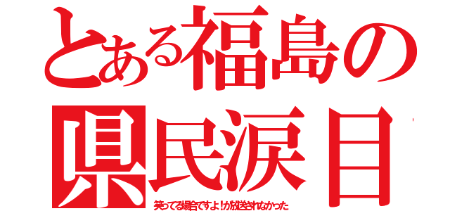 とある福島の県民涙目（笑ってる場合ですよ！が放送されなかった）