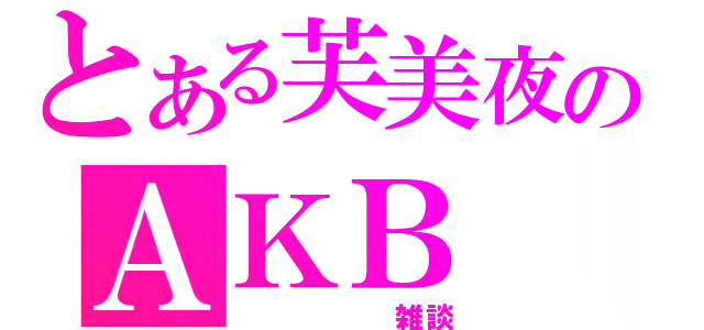 とある芙美夜のＡＫＢ（　　　　　雑談）