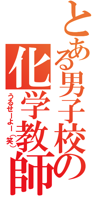 とある男子校の化学教師（うるせーよー（笑））