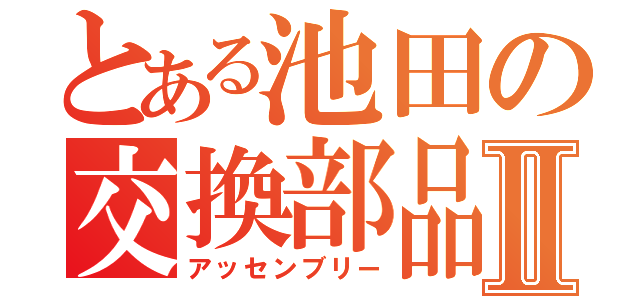 とある池田の交換部品Ⅱ（アッセンブリー）