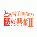 とある江明倫の我好興奮Ⅱ（大傳社讚）