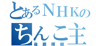 とあるＮＨＫのちんこ主義（後藤輝樹）