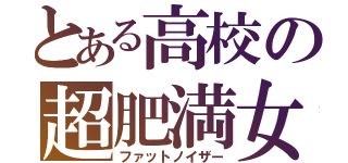 とある高校の超肥満女（ファットノイザー）
