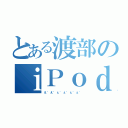 とある渡部のｉＰｏｄ（え゛え゛ぇ゛ぇ゛ぇ゛ぇ゛）