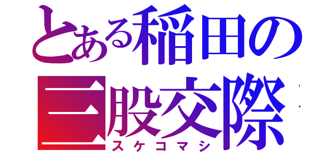 とある稲田の三股交際（スケコマシ）