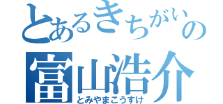 とあるきちがいの富山浩介（とみやまこうすけ）