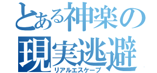 とある神楽の現実逃避（リアルエスケープ）