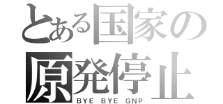 とある国家の原発停止（ＢＹＥ ＢＹＥ ＧＮＰ）