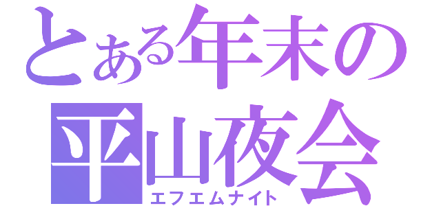 とある年末の平山夜会（エフエムナイト）