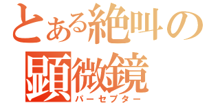 とある絶叫の顕微鏡（パーセプター）