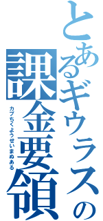 とあるギウラスの課金要領書（カプちくようせいまぬある）