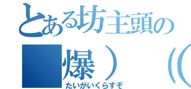 とある坊主頭の（爆）（殺）（怒）（たいがいくらすぞ）