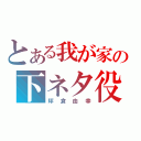 とある我が家の下ネタ役（坪倉由幸）