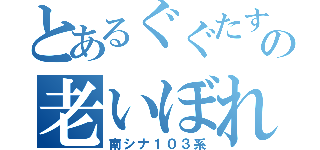 とあるぐぐたすの老いぼれ（南シナ１０３系）