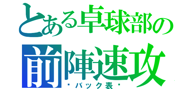 とある卓球部の前陣速攻（〜バック表〜）