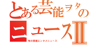 とある芸能ヲタクのニュース速報Ⅱ（旬の芸能エンタメニュース）