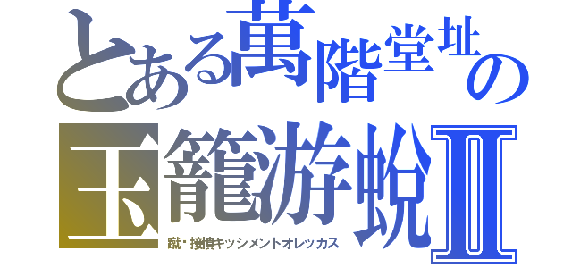 とある萬階堂址の玉籠游蛻Ⅱ（蹴喒接憤キッシメントオレッカス）