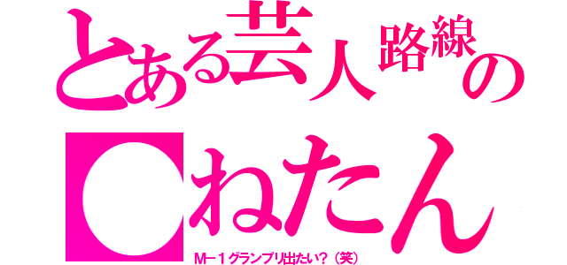 とある芸人路線？の●ねたん（Ｍ－１グランプリ出たい？（笑））