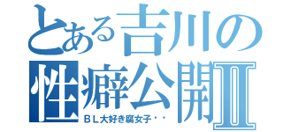 とある吉川の性癖公開Ⅱ（ＢＬ大好き腐女子❤️）