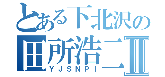 とある下北沢の田所浩二Ⅱ（ＹＪＳＮＰＩ）