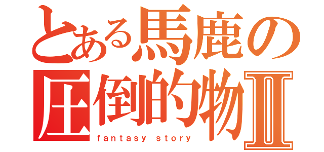 とある馬鹿の圧倒的物語Ⅱ（ｆａｎｔａｓｙ ｓｔｏｒｙ）