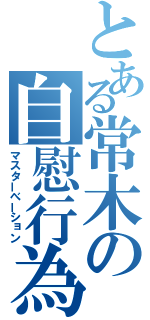 とある常木の自慰行為（マスターべーション）